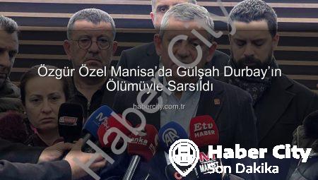 Özgür Özel Manisa’da Gülşah Durbay’ın Ölümüyle Sarsıldı