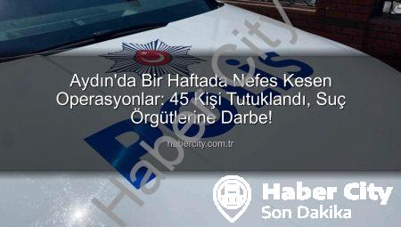 Aydın’da Bir Haftada Nefes Kesen Operasyonlar: 45 Kişi Tutuklandı, Suç Örgütlerine Darbe!