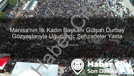 Manisa’nın İlk Kadın Başkanı Gülşah Durbay Gözyaşlarıyla Uğurlandı: Şehzadeler Yasta