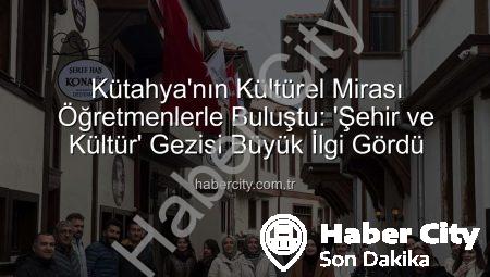 Kütahya’nın Kültürel Mirası Öğretmenlerle Buluştu: ‘Şehir ve Kültür’ Gezisi Büyük İlgi Gördü