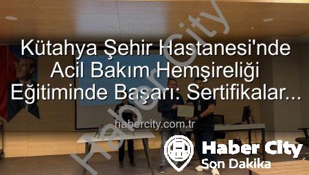 Kütahya Şehir Hastanesi’nde Acil Bakım Hemşireliği Eğitiminde Başarı: Sertifikalar Sahiplerini Buldu