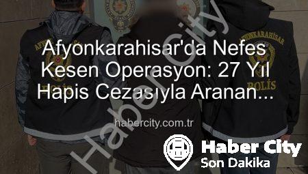 Afyonkarahisar’da Nefes Kesen Operasyon: 27 Yıl Hapis Cezasıyla Aranan Şahıs Yakalandı!